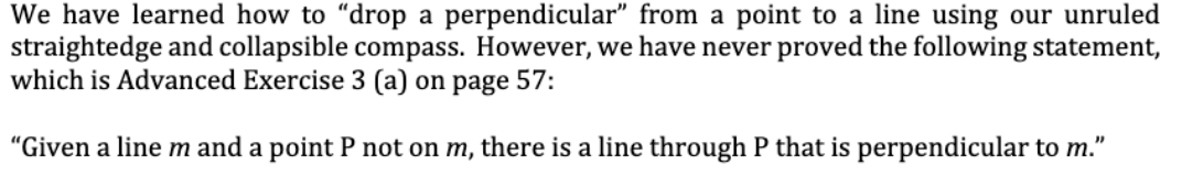 We have learned how to "drop a perpendicular" from a point to a line using our unruled
straightedge and collapsible compass. However, we have never proved the following statement,
which is Advanced Exercise 3 (a) on page 57:
"Given a line m and a point P not on m, there is a line through P that is perpendicular to m."
