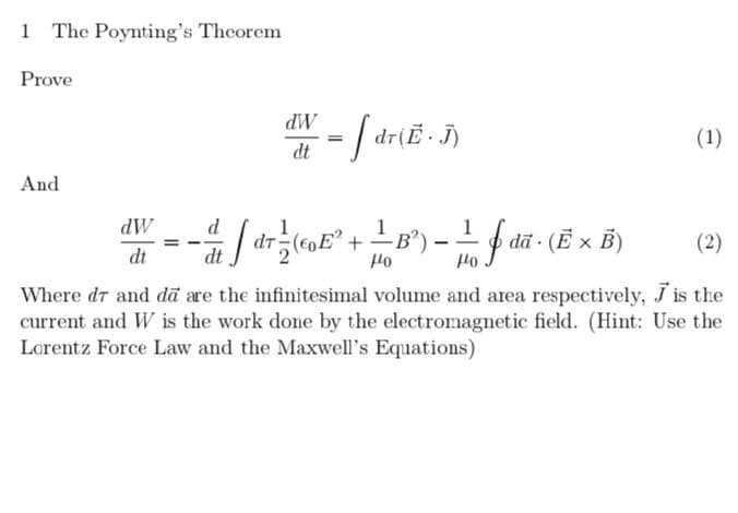 1 The Poynting's Theorem
Prove
dW
dr(E.
(1)
dt
And
LB) -f dã (E x B)
dW
(2)
= -
dt
dt
Orf
Orf
Where dr and dā are the infinitesimal volume and area respectively, J is the
current and W is the work done by the electromagnetic field. (Hint: Use the
Lorentz Force Law and the Maxwell's Equations)
