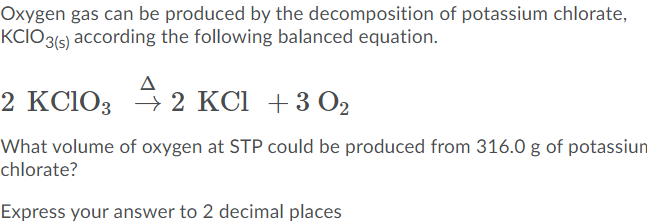 Oxygen gas can be produced by the decomposition of potassium chlorate,
KCIO3(s) according the following balanced equation.
2 KCIO3 2 KCІ + 3 О2
2 KCI +3O2
What volume of oxygen at STP could be produced from 316.0 g of potassiun
chlorate?
Express your answer to 2 decimal places
