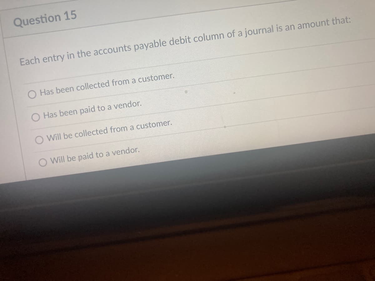 Question 15
Each entry in the accounts payable debit column of a journal is an amount that:
O Has been collected from a customer.
Has been paid to a vendor.
Will be collected from a customer.
O Will be paid to a vendor.
