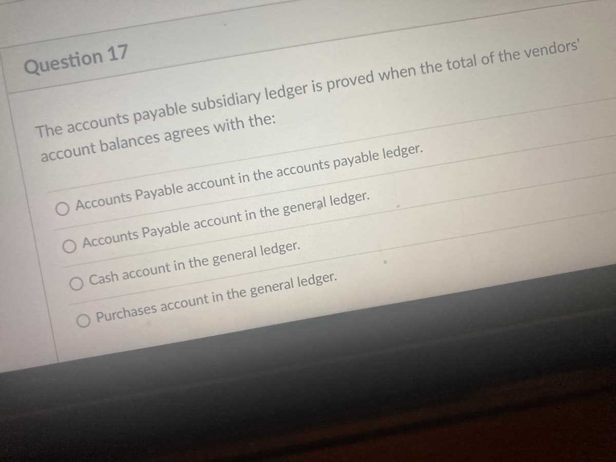 Question 17
The accounts payable subsidiary ledger is proved when the total of the vendors'
account balances agrees with the:
O Accounts Payable account in the accounts payable ledger.
O Accounts Payable account in the general ledger.
O Cash account in the general ledger.
O Purchases account in the general ledger.
