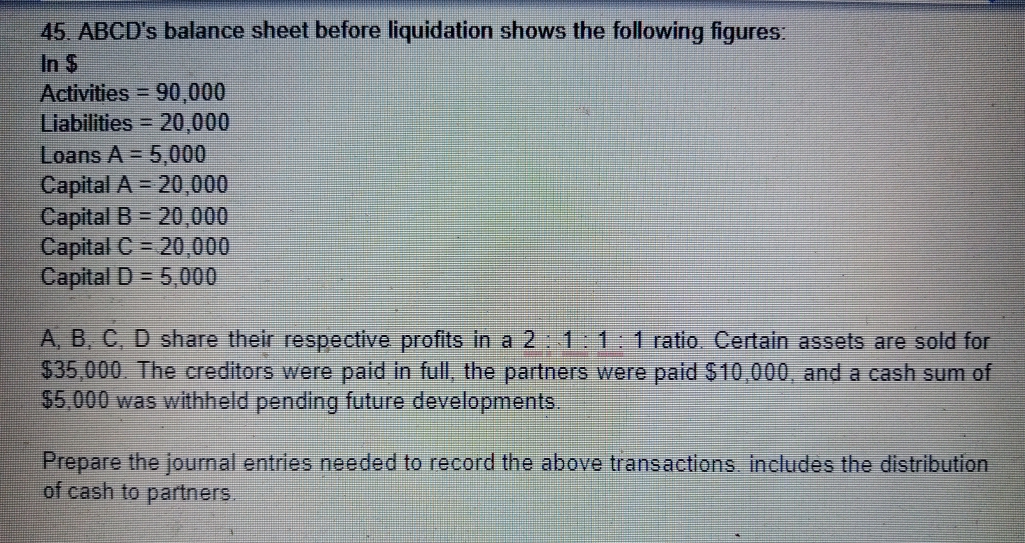 45. ABCD's balance sheet before liquidation shows the following figures:
In $
Activities 90,000
Liabilities 20,000
Loans A = 5,000
Capital A = 20,000
Capital B = 20,000
Capital C = 20,000
Capital D= 5,000
A, B, C, D share their respective profits in a 2:1:1:1 ratio Certain assets are sold for
$35,000 The creditors were paid in full, the partners were paid $10,000, and a cash sum of
$5,000 was withheld pending future developments.
Prepare the journal entries needed to record the above tra
of cash to partners.
tions Includes the distribution
