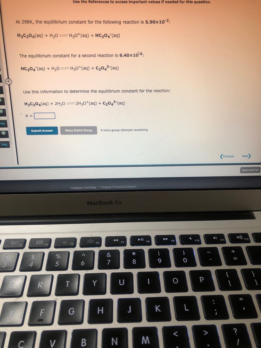 req
2req
3
At 298K, the equilibrium constant for the following reaction is 5.90x10-²:
H₂C₂O4(aq) + H₂0 H30+ (aq) + HC₂04 (aq)
80
D
The equilibrium constant for a second reaction is 6.40x10-5:
HC₂04 (aq) + H₂0 H30+ (aq) + C₂04² (aq)
Use this information to determine the equilibrium constant for the reaction:
H₂C₂O4(aq) + 2H₂02H30+ (aq) + C₂04² (aq)
K
Submit Answer
$
4
R
F4
F
%
Use the References to access important values if needed for this question.
5
Talv
C
Retry Entire Group 9 more group attempts remaining
Cengage Learning Cengage Technical Support
T
G
^
6
MacBook Air
Y
H
&
7
F7
U
V B N
* 00
8
J
F8
1
M
(
9
K
▶▶
O
)
<
C
0
F10
P
4)
DE
L
Previous Next>
FIL
{
+
Save and Exit
F12