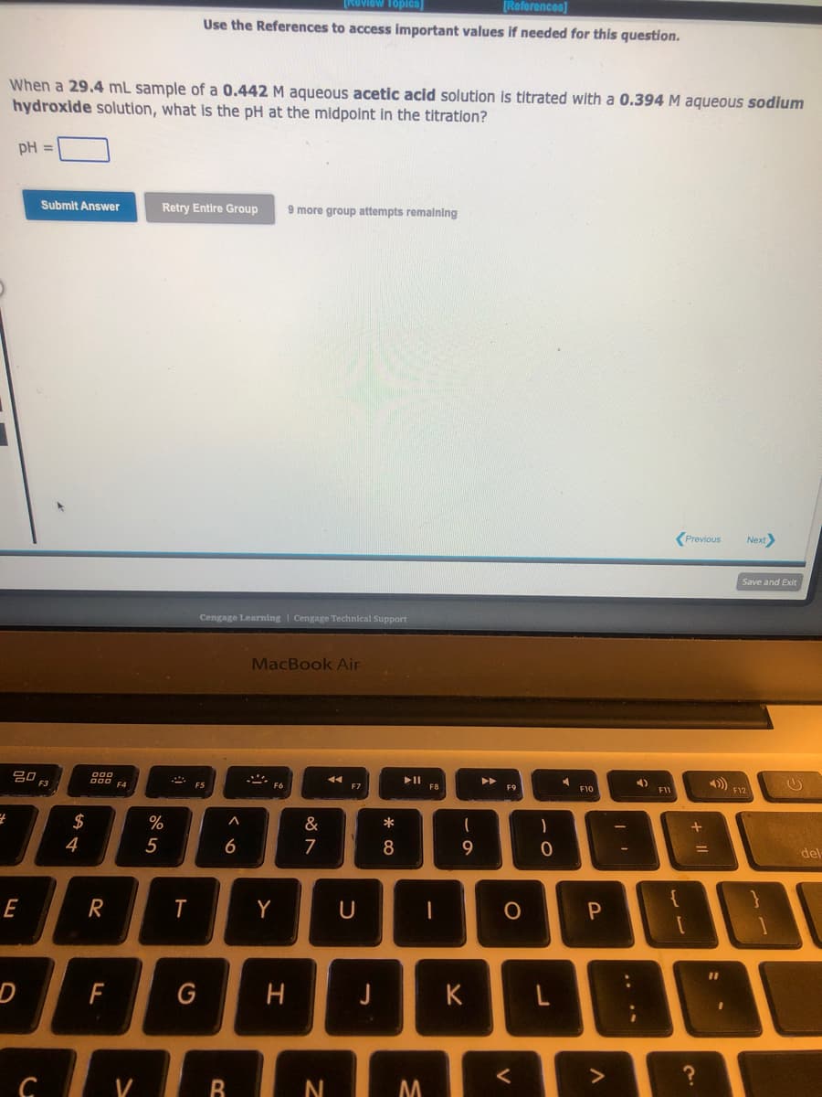 When a 29.4 mL sample of a 0.442 M aqueous acetic acid solution is titrated with a 0.394 M aqueous sodium
hydroxide solution, what is the pH at the midpoint in the titration?
pH =
4
20
E
D
C
Submit Answer
$
4
R
F
F4
V
%
5
Retry Entire Group 9 more group attempts remaining
View Topics]
[References]
Use the References to access important values if needed for this question.
T
G
Cengage Learning Cengage Technical Support
FS
A
6
B
MacBook Air
Y
H
&
7
N
F7
U
J
* 00
8
=
►ll
M
F8
I
(
9
K
A
O
<
)
0
F10
P
4)
F11
{
Previous Next>
[
+
=
?
Save and Exit
F12
del