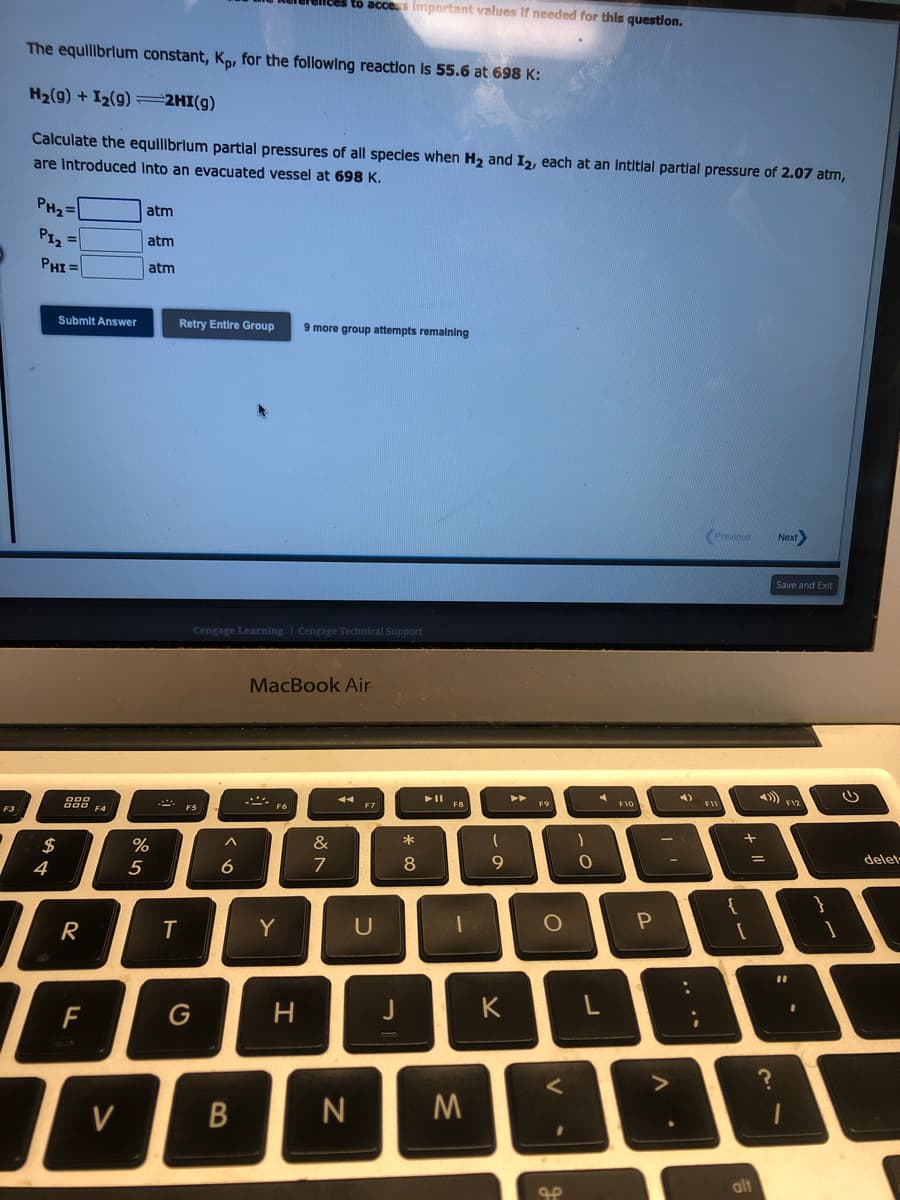 F3
The equilibrium constant, Kp, for the following reaction is 55.6 at 698 K:
H₂(9) + I₂(9) 2HI(g)
Calculate the equilibrium partial pressures of all species when H₂ and I2, each at an Intitial partial pressure of 2.07 atm,
are Introduced into an evacuated vessel at 698 K.
PH₂=
P1₂=
PHI=
Submit Answer
$
4
000
000
R
LL
F
F4
V
atm
atm
atm
%
5
Retry Entire Group 9 more group attempts remaining
T
F5
G
Cengage Learning Cengage Technical Support
6
B
to access Important values if needed for this question.
MacBook Air
F6
Y
H
&
7
F7
U
J
* 00
8
► 11
F8
1
N M
(
9
K
►►
F9
O
<
مه
)
0
4
L
F10
P
-
A
-
-
:
;
Previous Next>
FIL
{
+
=
alt
4)
Save and Exit
?
F12
11
.
3
delet-