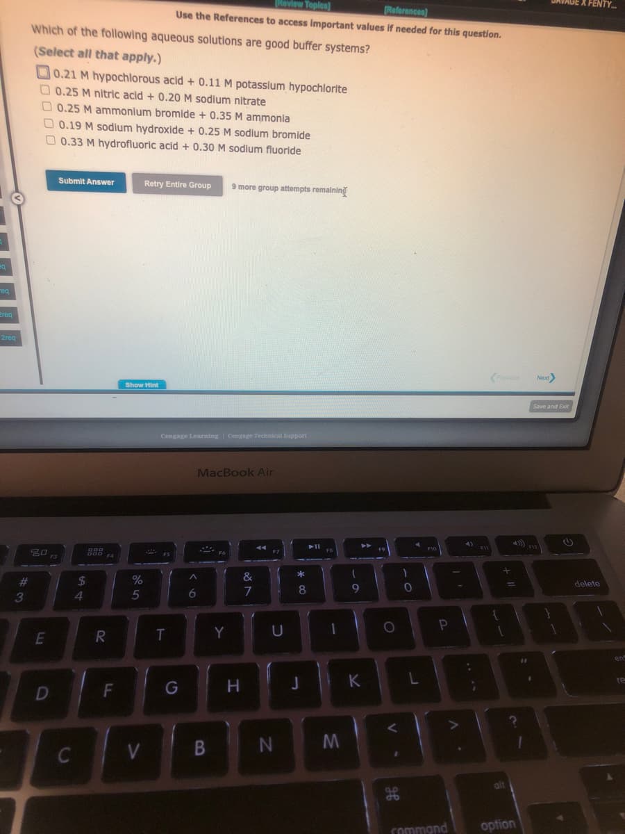 eq
req
Preq
2req
#3
Which of the following aqueous solutions are good buffer systems?
(Select all that apply.)
0.21 M hypochlorous acid + 0.11 M potassium hypochlorite
0.25 M nitric acid + 0.20 M sodium nitrate
0.25 M ammonium bromide + 0.35 M ammonia
0.19 M sodium hydroxide + 0.25 M sodium bromide
0.33 M hydrofluoric acid + 0.30 M sodium fluoride
20
E
D
Submit Answer
C
000
000 F4
$
4
R
F
Show Hint
%
5
V
[Review Topics]
[References)
Use the References to access important values if needed for this question.
Retry Entire Group 9 more group attempts remaining
Cengage Learning Cengage Technical Support
T
G
MacBook Air
A
6
S
B
Y
H
&
7
F7
U
N
00 *
8
J
11
FB
-
M
-
9
K
F9
O
V
H
db
)
0
L
F10
A
P
FIL
Л.
+ 11
alt
:
1
3
;
G
Next>
command option
Save and Exit
F12
X FENTY...
delete
en
re
