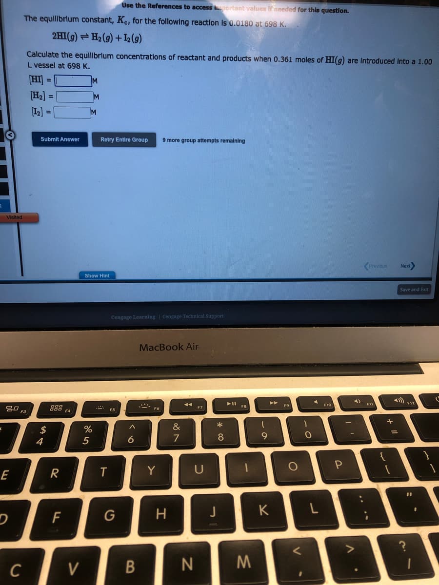 Visited
20,
E
C
Use the References to access important values If needed for this question.
The equilibrium constant, Ke, for the following reaction is 0.0180 at 698 K.
2HI(g) H₂(g) + 1₂ (9)
Calculate the equilibrium concentrations of reactant and products when 0.361 moles of HI(g) are introduced into a 1.00
L vessel at 698 K.
[HI] =
[H₂] =
[1₂] =
Submit Answer
$
4
R
F
FA
V
M
M
M
%
5
Show Hint
Retry Entire Group 9 more group attempts remaining
T
Cengage Learning Cengage Technical Support
F5
G
^
6
B
MacBook Air
Y
H
&
7
U
N
*
8
M
(
9
►►
K
F9
O
)
<
O
A
L
F10
P
4)
-
Previous
?
{
+
[
Next
=
Save and Exit
4) F12
11
(