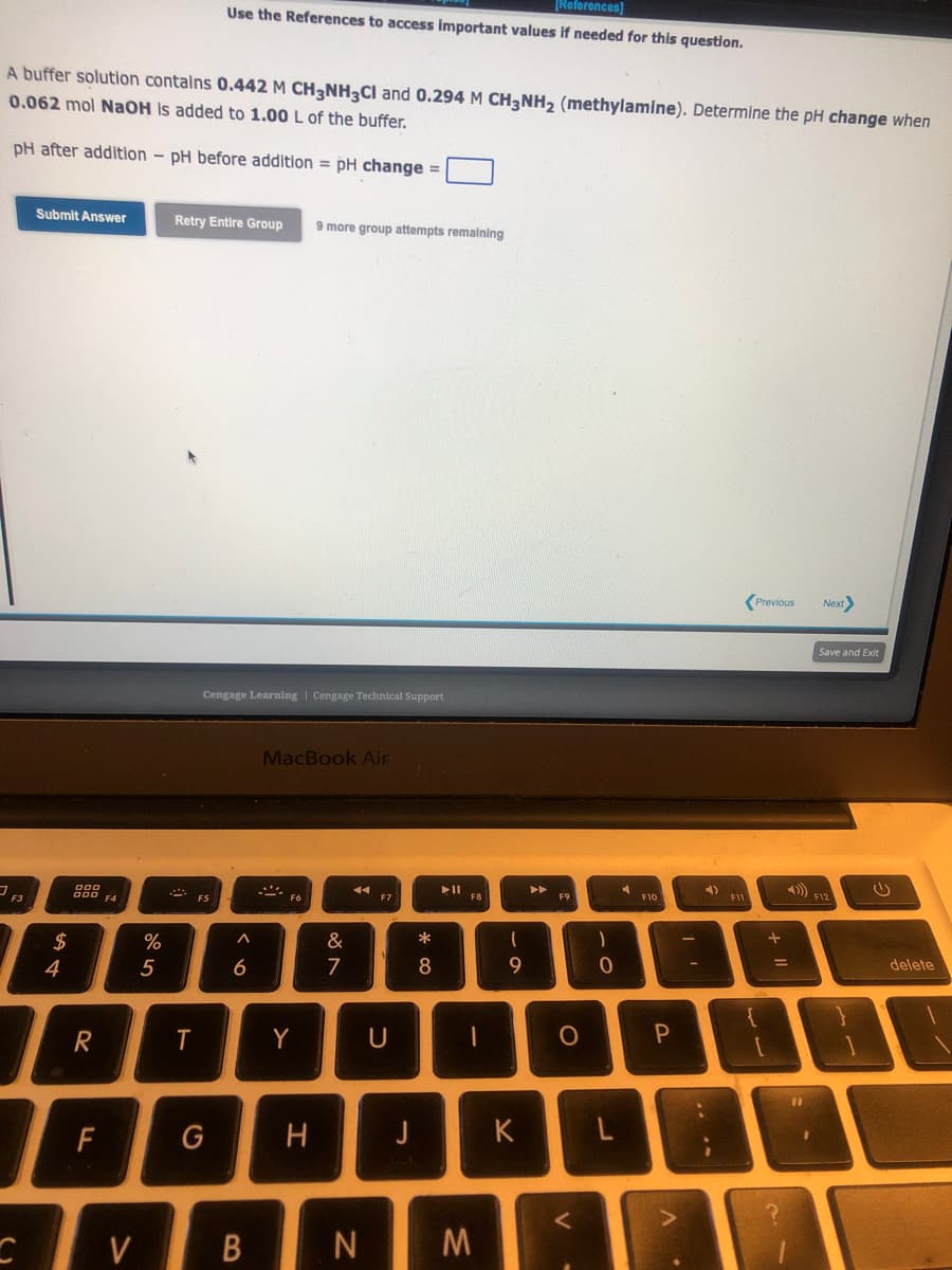 A buffer solution contains 0.442 M CH3NH3Cl and 0.294 M CH3NH₂ (methylamine). Determine the pH change when
0.062 mol NaOH is added to 1.00 L of the buffer.
pH after addition - pH before addition = pH change =
C
Submit Answer
54
$
998
R
F
F4
V
%
5
[References]
Use the References to access important values if needed for this question.
Retry Entire Group 9 more group attempts remaining
T
Cengage Learning Cengage Technical Support
G
6
B
MacBook Air
S
Y
H
&
7
◄◄
N
F7
U
J
*
8
►ll
F8
I
M
-0
9
K
►►
F9
O
-0
L
F10
P
4)
F11
Previous
+
Next>
=
Save and Exit
4))) F12
(
delete