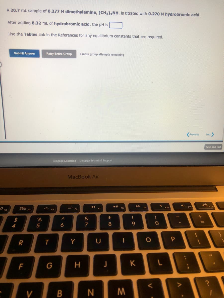 A 20.7 mL sample of 0.277 M dimethylamine, (CH3)2NH, Is titrated with 0.270 M hydrobromic acid.
After adding 8.32 mL of hydrobromic acid, the pH is
Use the Tables link in the References for any equilibrium constants that are required.
Submit Answer
$
4
R
LL
F
%
5
Retry Entire Group 9 more group attempts remaining
2
T
Cengage Learning | Cengage Technical Support
F5
G
A
6
MacBook Air
F6
Y
H
&
7
◄◄
V BN
F7
U
* 00
8
►11
M
(
9
K
F9
O
V
1
0
L
F10
P
4)
Previous Next>
F11
+
Save and Exit
11