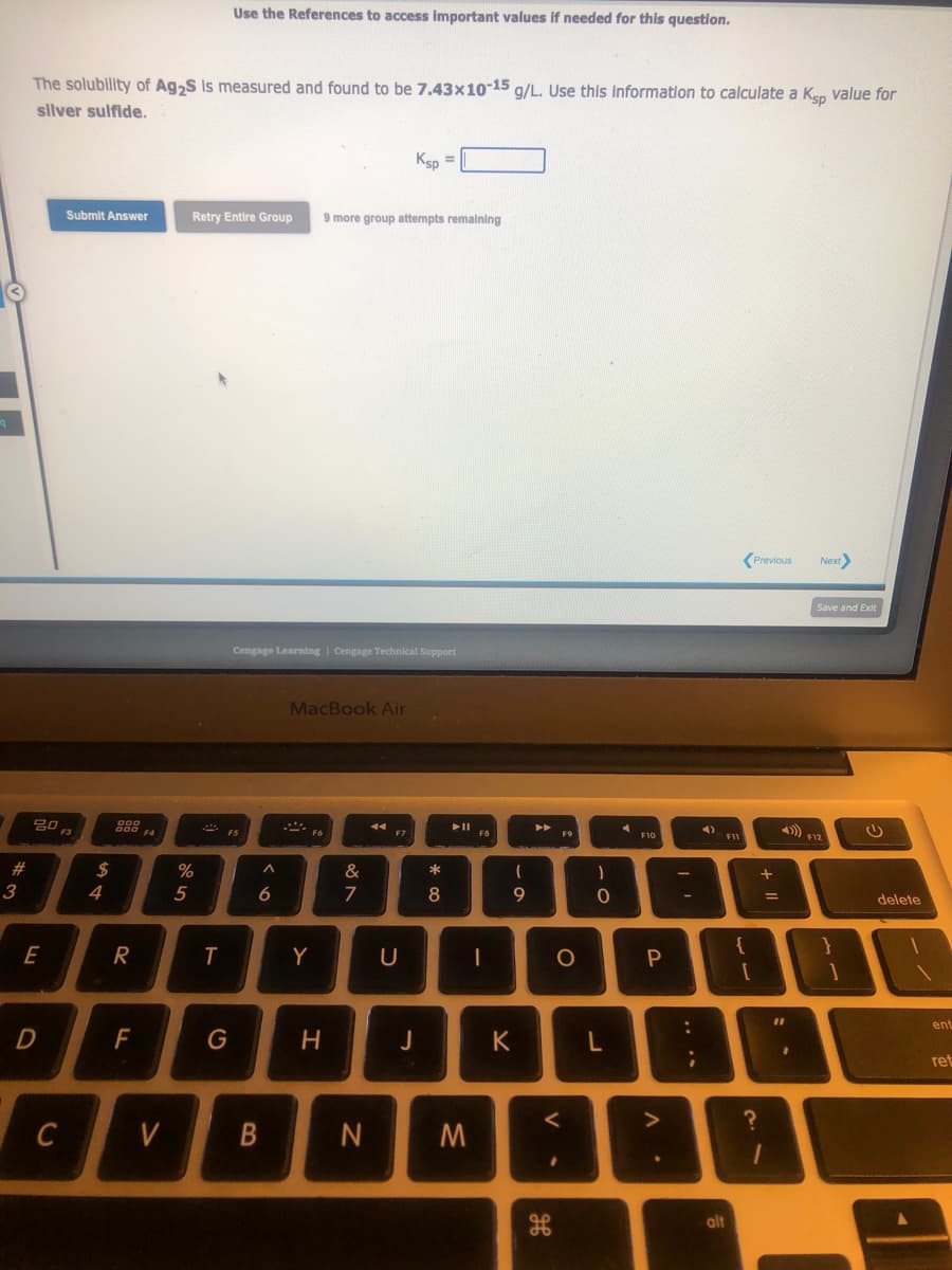 q
#
3
The solubility of Ag2S is measured and found to be 7.43x10-15 g/L. Use this information to calculate a Ksp value for
silver sulfide.
20
E
D
C
Submit Answer
$
4
000
000
R
F
F4
V
%
5
Use the References to access important values if needed for this question.
Retry Entire Group 9 more group attempts remaining
T
G
F5
Cengage Learning | Cengage Technical Support
A
6
B
MacBook Air
F6
Y
H
&
7
44
Ksp =
F7
U
J
* 00
8
N M
F8
-
69
K
►►
F9
a
do
O
<
-0
L
F10
P
:
;
F11
alt
{
Previous
?
+ 11
=
11
B
"
1
Next>
Save and Exit
4) F12
}
1
delete
ent
ret