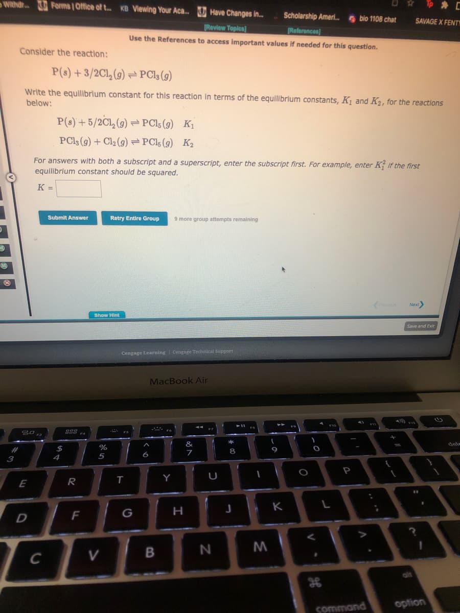 Withdr... Forms | Office of t... KB Viewing Your Aca.... Have Changes in...
Scholarship Ameri... bio 1108 chat
[Review Topics]
[References]
Use the References to access important values if needed for this question.
M
B
#
3
Consider the reaction:
P(s) + 3/2Cl₂ (g)=PC13 (g)
Write the equilibrium constant for this reaction in terms of the equilibrium constants, K₁ and K₂, for the reactions
below:
20
E
D
F3
P(s) +5/2C1₂ (9) PC15 (9) K₁
PCls (g) + Cl₂ (g) =PC15 (9) K₂
For answers with both a subscript and a superscript, enter the subscript first. For example, enter K2 If the first
equilibrium constant should be squared.
K =
C
Submit Answer
$
4
988
R
F
Show Hint
%
5
Retry Entire Group 9 more group attempts remaining
V
Cengage Learning Cengage Technical Support
FS
T
G
A
6
MacBook Air
B
Y
H
&
7
U
N
*
0 *
8
J
► 11
FB
(
M
9
T
1
K
f
O
O
H
F10
L
A
P
A
command
SAVAGE X FENT
Next>
Save and Exit
F12
#1
A
?
alt
option
dele