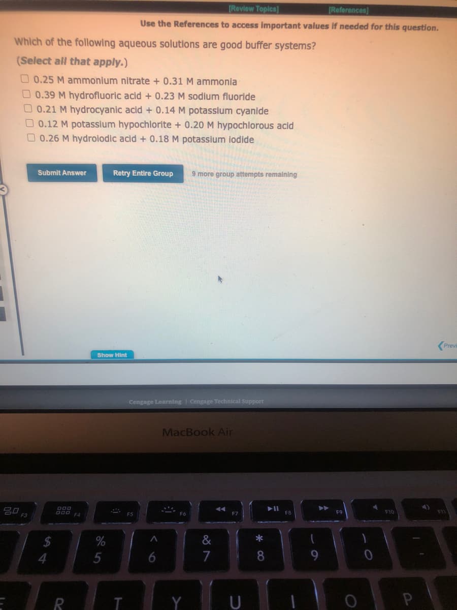 Which of the following aqueous solutions are good buffer systems?
(Select all that apply.)
0.25 M ammonium nitrate + 0.31 M ammonia
0.39 M hydrofluoric acid + 0.23 M sodium fluoride
0.21 M hydrocyanic acid + 0.14 M potassium cyanide
20
0.12 M potassium hypochlorite + 0.20 M hypochlorous acid
0.26 M hydroiodic acid + 0.18 M potassium iodide
Submit Answer
$
4
000
000 F4
R
Show Hint
%
[Review Topics)
[References]
Use the References to access important values if needed for this question.
Retry Entire Group 9 more group attempts remaining
T
Cengage Learning Cengage Technical Support
F5
A
6
MacBook Air
F6
&
F7
U
*
8
F8
1
▶
9
F9
F10
4)
P
A
Previ
F11