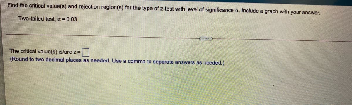 Find the critical value(s) and rejection region(s) for the type of z-test with level of significance a. Include a graph with your answer.
Two-tailed test, a = 0.03
The critical value(s) is/are z =
(Round to two decimal places as needed. Use a comma to separate answers as needed.)
