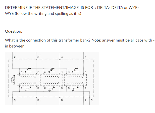 DETERMINE IF THE STATEMENT/IMAGE IS FOR : DELTA- DELTA or WYE-
WYE (follow the writing and spelling as it is)
Question:
What is the connection of this transformer bank? Note: answer must be all caps with -
in between
XI
| x2
| xo
