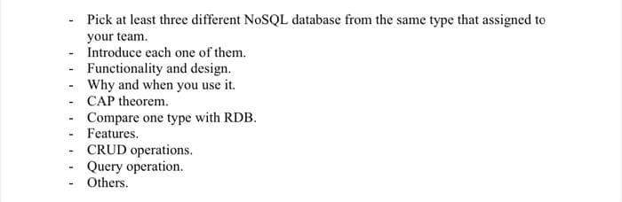 Pick at least three different NOSQL database from the same type that assigned to
your team.
- Introduce each one of them.
Functionality and design.
- Why and when you use it.
- CAP theorem.
Compare one type with RDB.
- Features.
CRUD operations.
Query operation.
- Others.
