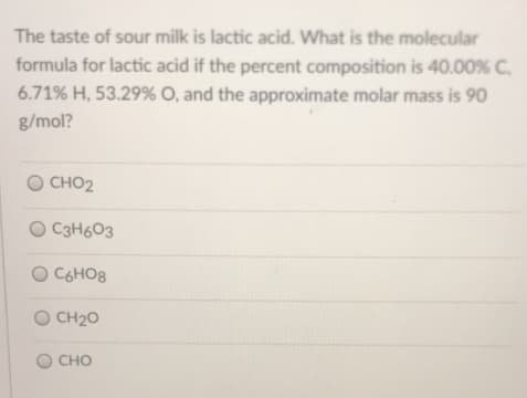 The taste of sour milk is lactic acid. What is the molecular
formula for lactic acid if the percent composition is 40.00% C.
6.71% H, 53.29% 0, and the approximate molar mass is 90
g/mol?
CHO2
O C3H603
C6HO8
O CH20
CHO
