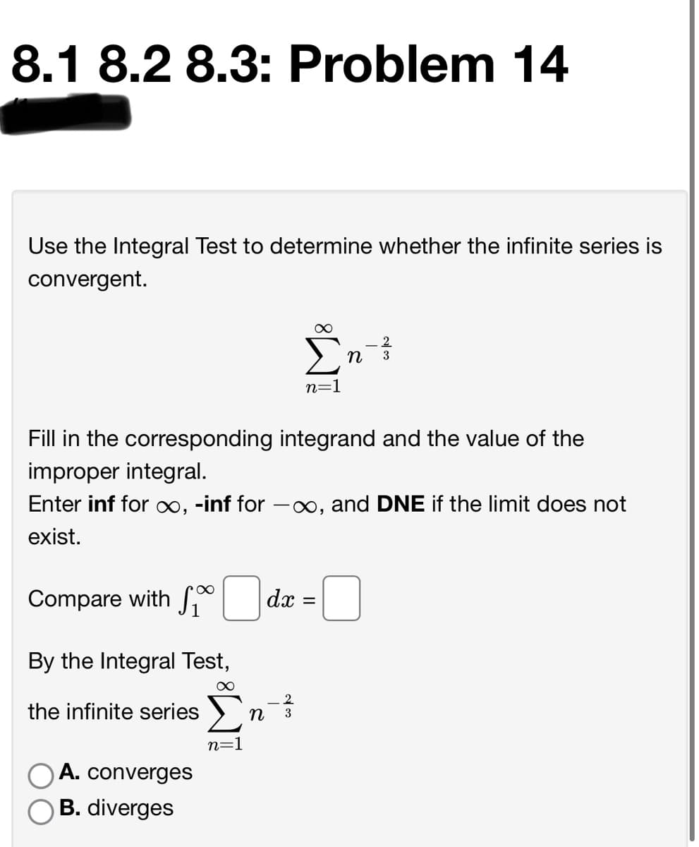 8.1 8.2 8.3: Problem 14
Use the Integral Test to determine whether the infinite series is
convergent.
3
n=1
Fill in the corresponding integrand and the value of the
improper integral.
Enter inf for ∞, -inf for -x∞, and DNE if the limit does not
exist.
Compare with S*
dx
By the Integral Test,
2.
the infinite series >
n
3
n=1
A. converges
B. diverges
