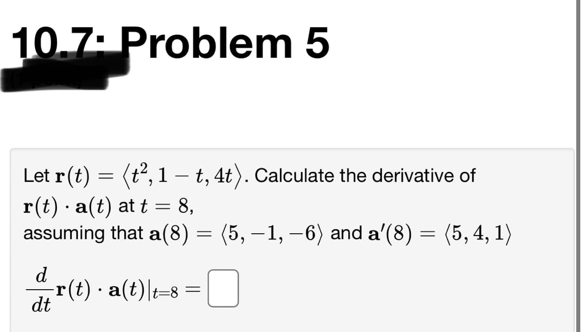 10.7: Problem 5
Let r(t) = (t2, 1 –- t, 4t). Calculate the derivative of
r(t) · a(t) at t = 8,
assuming that a(8) = (5, –1, –6) and a'(8) = (5, 4, 1)
d
-r(t) · a(t)|t=8
dt
