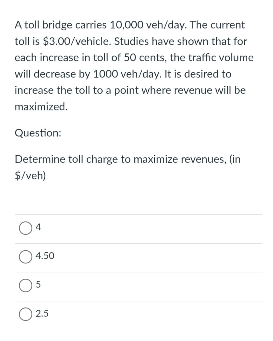 A toll bridge carries 10,000 veh/day. The current
toll is $3.00/vehicle. Studies have shown that for
each increase in toll of 50 cents, the traffic volume
will decrease by 1000 veh/day. It is desired to
increase the toll to a point where revenue will be
maximized.
Question:
Determine toll charge to maximize revenues, (in
$/veh)
4
4.50
5
O 2.5
