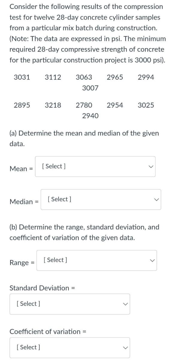 Consider the following results of the compression
test for twelve 28-day concrete cylinder samples
from a particular mix batch during construction.
(Note: The data are expressed in psi. The minimum
required 28-day compressive strength of concrete
for the particular construction project is 3000 psi).
3031
3112
3063
2965
2994
3007
2895
3218
2780
2954
3025
2940
(a) Determine the mean and median of the given
data.
Mean =
[ Select ]
Median =
[ Select ]
(b) Determine the range, standard deviation, and
coefficient of variation of the given data.
[ Select ]
Range =
Standard Deviation =
[ Select ]
Coefficient of variation =
[Select ]
