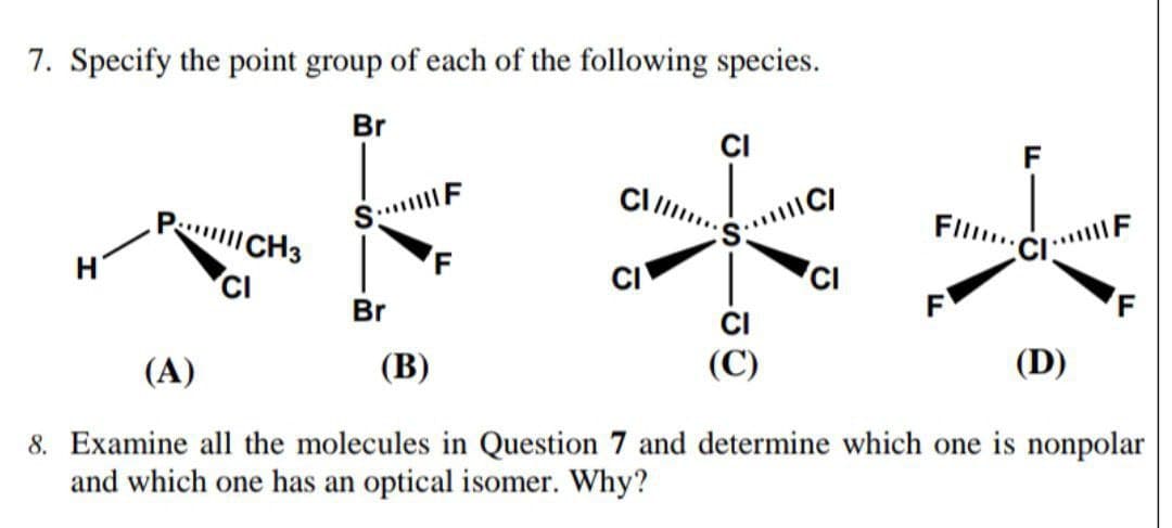 7. Specify the point group of each of the following species.
Br
CI
S. F
F
P CH3
Fl..
CI
CI
Br
F
(A)
(B)
(D)
8. Examine all the molecules in Question 7 and determine which one is nonpolar
and which one has an optical isomer. Why?
