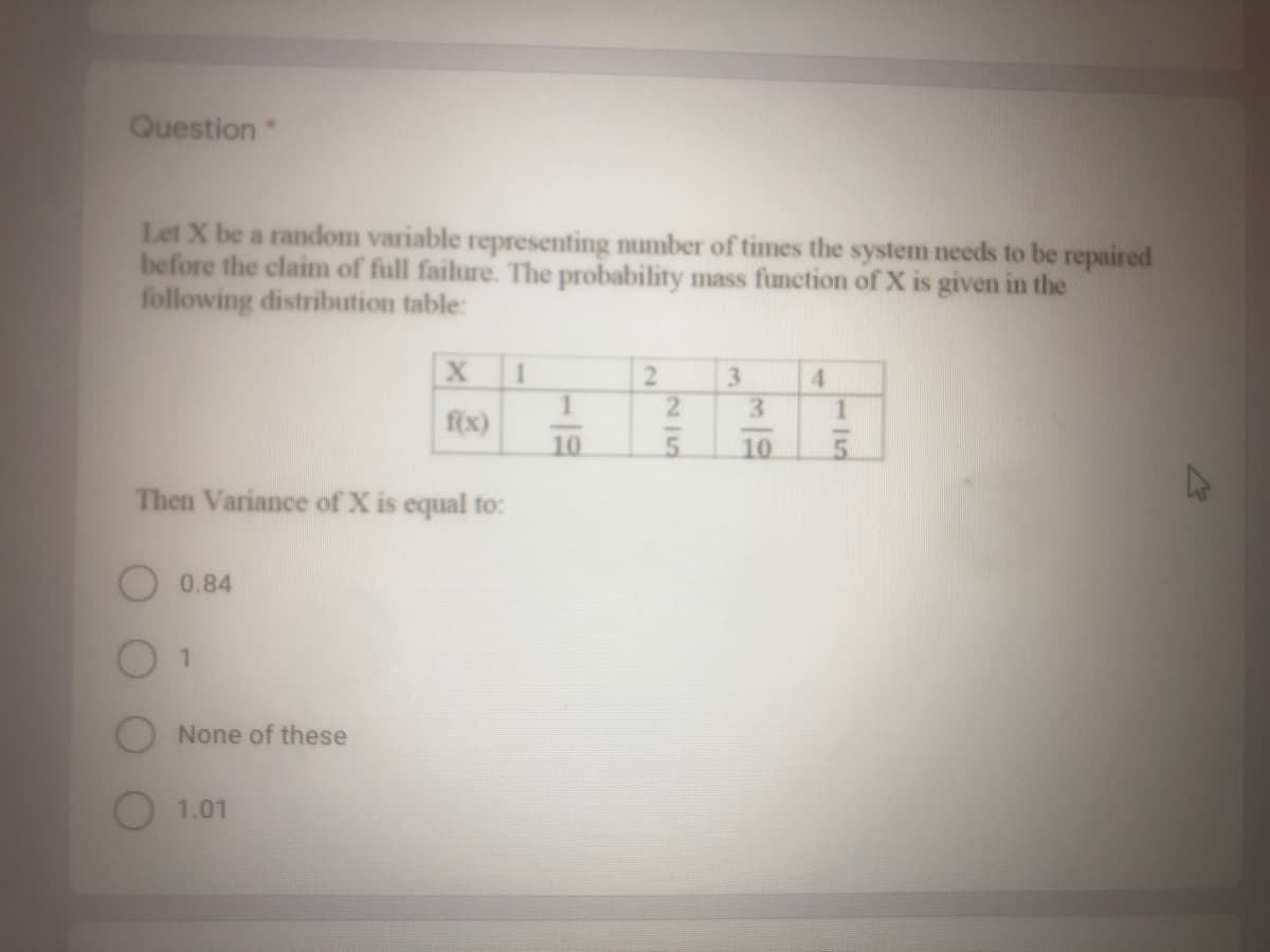 Question
Let X be a random variable representing number of times the system needs to be repaired
before the claim of full failure. The probability mass function of X is given in the
following distribution table:
X
3.
4.
1
f(x)
10
10
5.
Then Variance of X is equal to:
0.84
1.
None of these
1.01
25
