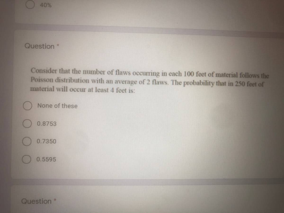 40%
Question*
Consider that the mumber of flaws occurring in each 100 feet of material follows the
Poisson distribution with an average of 2 flaws. The probability that in 250 feet of
material will occur at least4 feet is:
None of these
0.8753
0.7350
0.5595
Question
