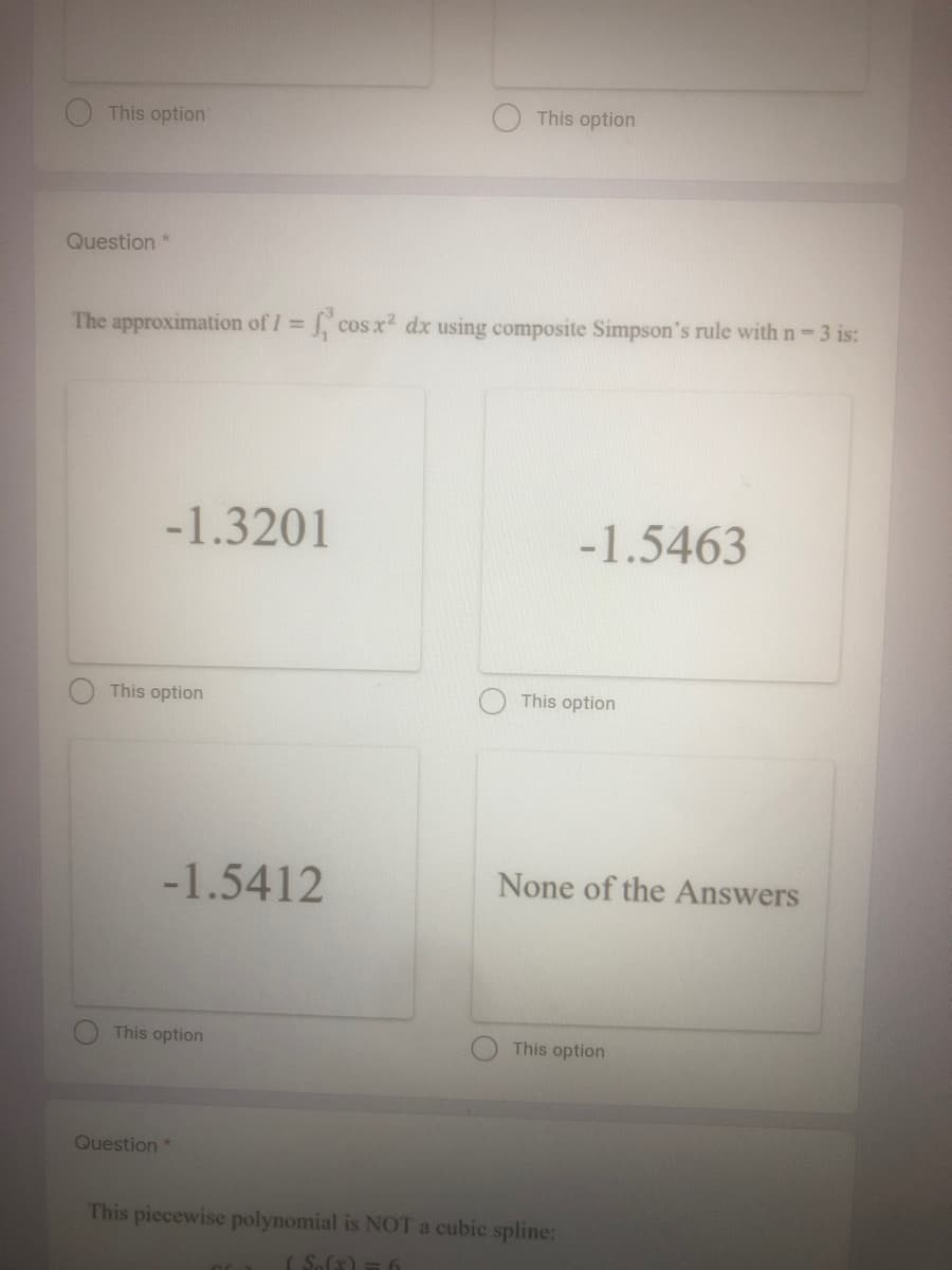 This option
This option
Question *
The approximation of I cos x2 dx using composite Simpson's rule with n 3 is:
%3D
-1.3201
-1.5463
This option
This option
-1.5412
None of the Answers
This option
This option
Question*
This piccewise polynomial is NOT a cubic spline:
( S.(x) = 6
