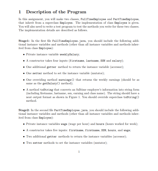 1 Description of the Program
In this assignment, you will make two classes, FullTime Employee and PartTimeEmployee,
that inherit from a superclass Employee. The implementation of class Employee is given.
You will also need to write a test program to test the methods you write for these two classes.
The implementation details are described as follows.
Stagel: In the first file FullTimeEmployee.java, you should include the following addi-
tional instance variables and methods (other than all instance variables and methods inher-
ited from class Employee):
• Private instance variable weeklySalary;
• A constructor takes four inputs (firstname, lastname, SSN and salary);
One additional getter method to return the instance variable (accessor);
• One setter method to set the instance variable (mutator);
One overriding method earnings () that returns the weekly earnings (should be as
same as the getSalary() method);
• A method toString that converts an fulltime employee's information into string form
(including firstname, last name, ssn, earning and class name). The string should have a
neat output format as shown in Figure 1. You should override superclass toString()
method.
Stage2: In the second file PartTime Employee.java, you should include the following addi-
tional instance variables and methods (other than all instance variables and methods inher-
ited from class Employee):
• Private instance variables wage (wage per hour) and hours (hours worked for week);
• A constructor takes five inputs: firstname, firstname, SSN, hours, and wage;
• Two additional getter methods to return the instance variables (accessor);
• Two setter methods to set the instance variables (mutator);
1