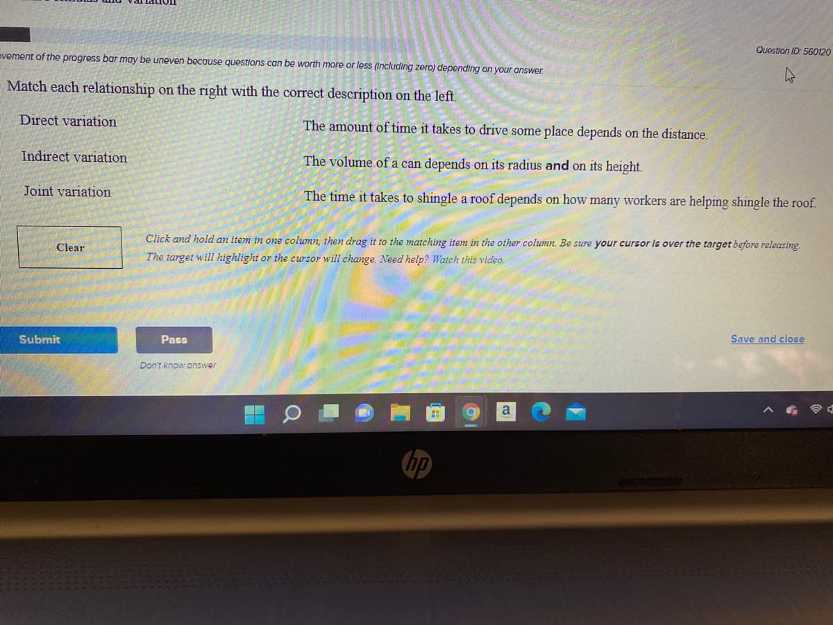 Question ID: 560120
ovement of the progress bar may be uneven because questions can be worth more or less (Including zero) depending on your answer.
Match each relationship on the right with the correct description on the left.
Direct variation
The amount of time it takes to drive some place depends on the distance.
Indirect variation
The volume of a can depends on its radius and on its height.
Joint variation
The time it takes to shingle a roof depends on how many workers are helping shingle the roof.
Click and hold an item in one column, then drag it to the matching item in the other column. Be sure your cursor Is over the target before releasing.
Clear
The target will highlight or the cursor will change. Need help? Watch this video.
Submit
Pass
Save and close
Don't know onswer
a
