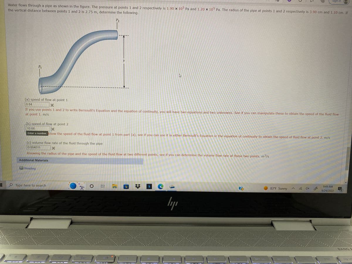 Water flows through a pipe as shown in the figure. The pressure at points 1 and 2 respectively is 1.90 x 105 Pa and 1.20 x 105 Pa. The radius of the pipe at points 1 and 2 respectively is 3.90 cm and 1.10 cm. If
the vertical distance between points 1 and 2 is 2.75 m, determine the following.
P₂
P₁
Reading
(a) speed of flow at point 1
0.84
X
If you use points 1 and 2 to write Bernoulli's Equation and the equation of continuity, you will have two equations and two unknowns. See if you can manipulate these to obtain the speed of the fluid flow
at point 1. m/s
(b)..speed.af.flow at point 2
10.66
Ex
Enter a number. know the speed of the fluid flow at point 1 from part (a), see if you can use it in either Bernoulli's Equation or the equation of continuity to obtain the speed of fluid flow at point 2. m/s
y
(c) volume flow rate of the fluid through the pipe
0.004011
X
Knowing the radius of the pipe and the speed of the fluid flow at two different points, see if you can determine the volume flow rate at these two points. m³/s
Additional Materials
O Type here to search
Z
E
Fitoeris
4
$
e
ly
?
prt sc
83°F Sunny
delete
Sign in
9:49 AM
9/24/2022
end
BANGE