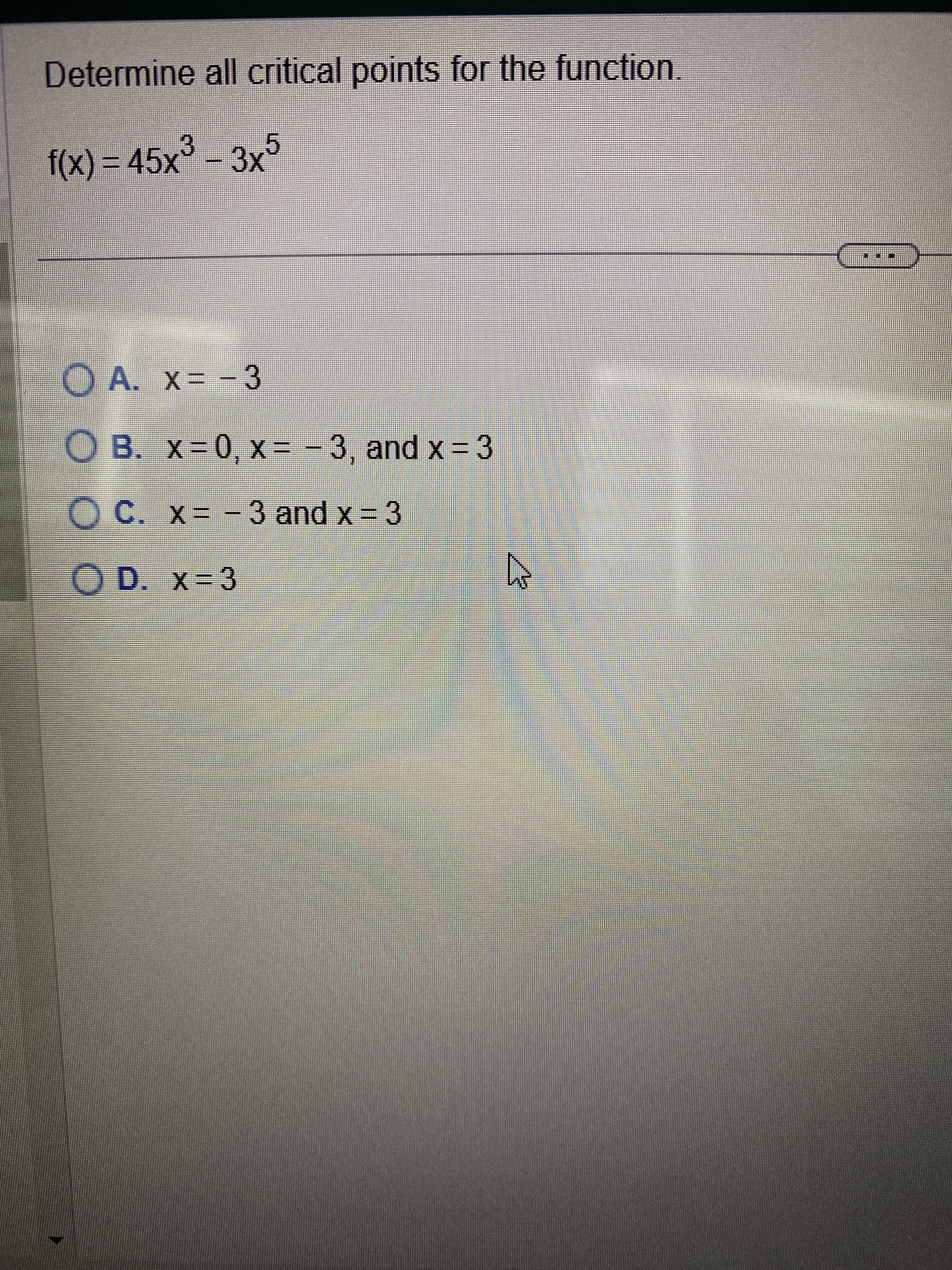 Determine all critical points for the function.
f(x) = 45x³ – 3x5
A. x= -3
O B. x=0, x= -3, and x = 3
X=
OC. x= -3 and x = 3
OD. x=3