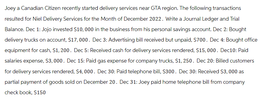 Joey a Canadian Citizen recently started delivery services near GTA region. The following transactions
resulted for Niel Delivery Services for the Month of December 2022. Write a Journal Ledger and Trial
Balance. Dec 1: Jojo invested $10,000 in the business from his personal savings account. Dec 2: Bought
delivery trucks on account, $17,000. Dec 3: Advertising bill received but unpaid, $700. Dec 4: Bought office
equipment for cash, $1,200. Dec 5: Received cash for delivery services rendered, $15,000. Dec10: Paid
salaries expense, $3,000. Dec 15: Paid gas expense for company trucks, $1,250. Dec 20: Billed customers
for delivery services rendered, $4,000. Dec 30: Paid telephone bill, $300. Dec 30: Received $3,000 as
partial payment of goods sold on December 20. Dec 31: Joey paid home telephone bill from company
check book, $150