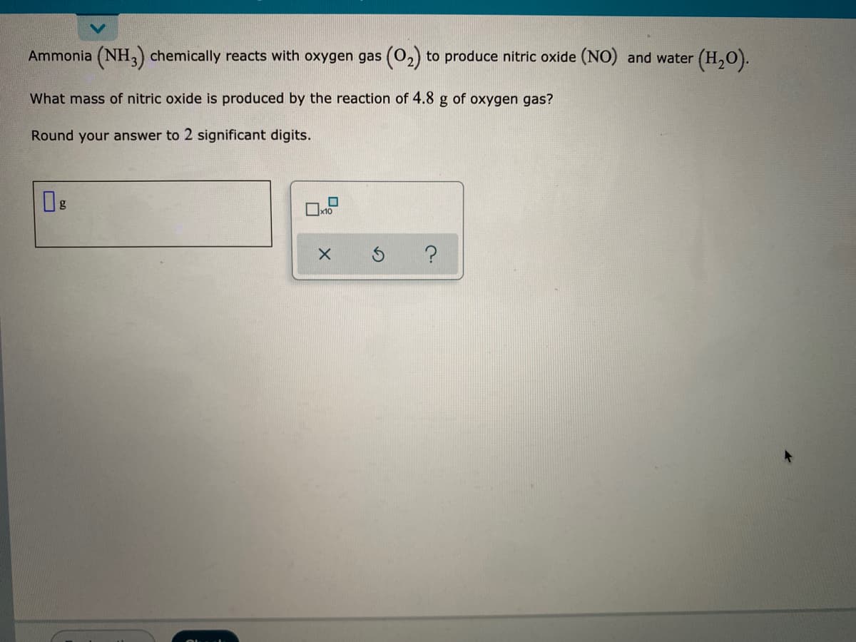 Ammonia (NH3) chemically reacts with oxygen gas (O2) to produce nitric oxide (NO) and water (H,O).
What mass of nitric oxide is produced by the reaction of 4.8 g of oxygen gas?
Round your answer to 2 significant digits.
Ox10
