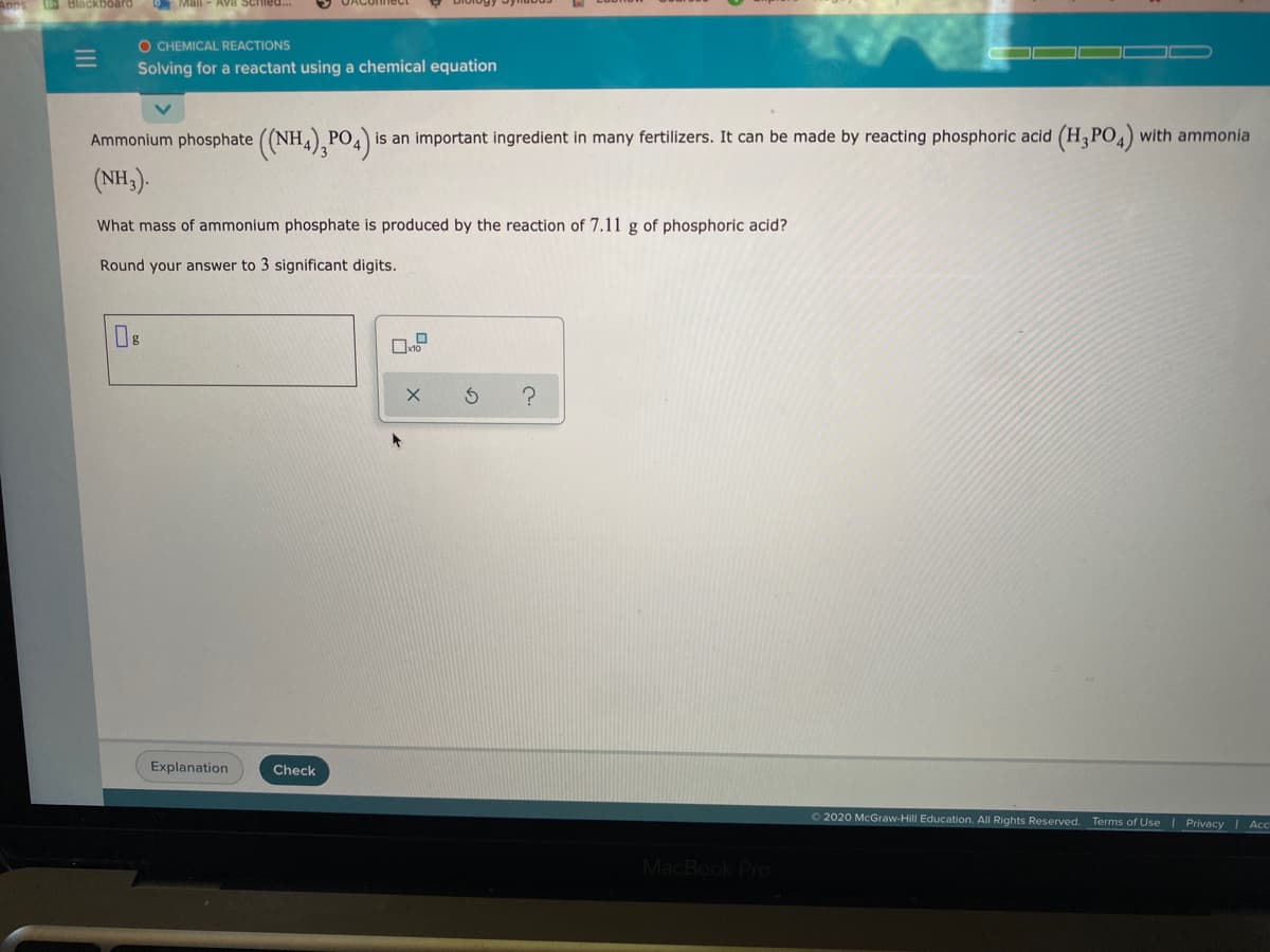 Blackboard
Mall - Ava Schied
O CHEMICAL REACTIONS
Solving for a reactant using a chemical equation
Ammonium phosphate ((NH), PO4)
is an important ingredient in many fertilizers. It can be made by reacting phosphoric acid (H,PO) with ammonia
(NH,).
What mass of ammonium phosphate is produced by the reaction of 7.11 g of phosphoric acid?
Round your answer to 3 significant digits.
?
Explanation
Check
2020 McGraw-Hill Education. All Rights Reserved. Terms of Use | Privacy Acc
MacBook PrO
II
