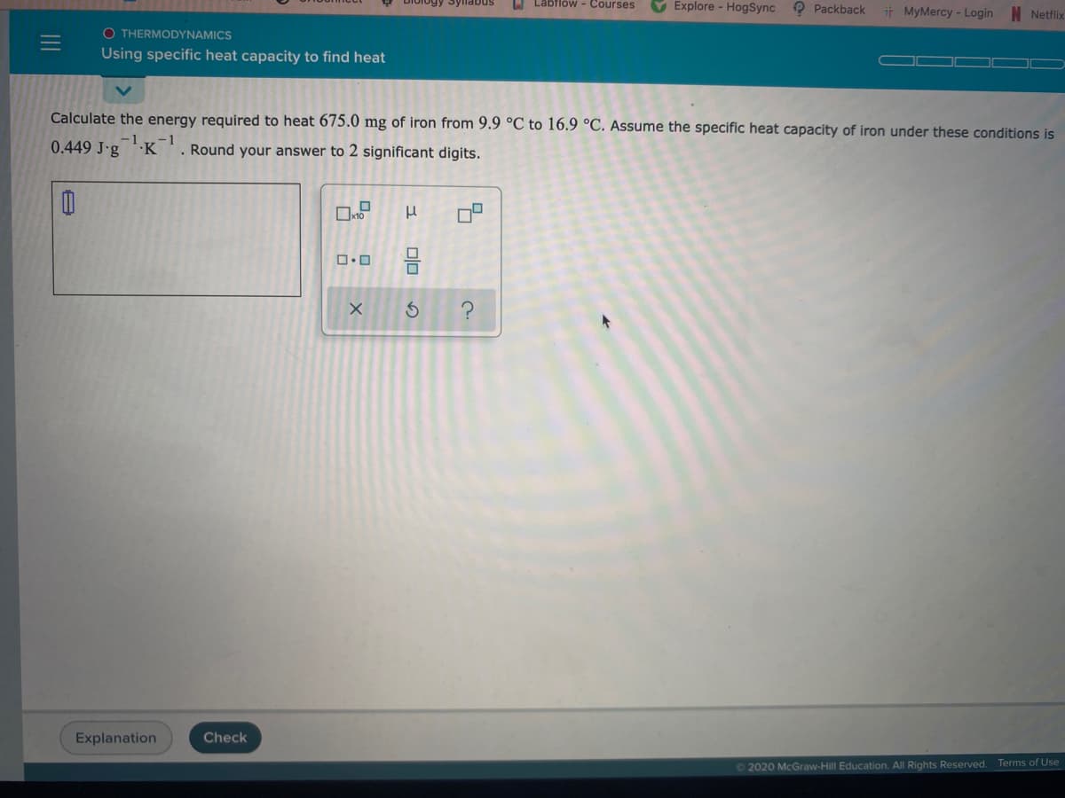 U Labflow - Courses
V Explore - HogSync
1ogy Syllabus
O Packback
t MyMercy- Login
Netflix
O THERMODYNAMICS
Using specific heat capacity to find heat
Calculate the energy required to heat 675.0 mg of iron from 9.9 °C to 16.9 °C. Assume the specific heat capacity of iron under these conditions is
-1
0.449 J-g
K
-1
. Round your answer to 2 significant digits.
Explanation
Check
02020 McGraw-Hill Education. All Rights Reserved. Terms of Use
II
