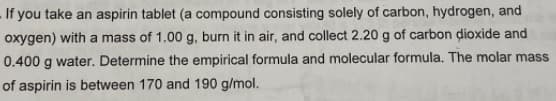 -If you take an aspirin tablet (a compound consisting solely of carbon, hydrogen, and
oxygen) with a mass of 1.00 g, burn it in air, and collect 2.20 g of carbon dioxide and
0.400 g water. Determine the empirical formula and molecular formula. The molar mass
of aspirin is between 170 and 190 g/mol.
