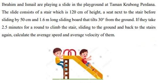 Ibrahim and Ismail are playing a slide in the playground at Taman Krubong Perdana.
The slide consists of a stair which is 120 cm of height, a seat next to the stair before
sliding by 50 cm and 1.6 m long sliding board that tilts 30° from the ground. If they take
2.5 minutes for a round to climb the stair, sliding to the ground and back to the stairs
again, calculate the average speed and average velocity of them.
