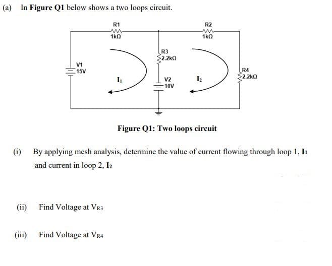 (a) In Figure Q1 below shows a two loops circuit.
R1
R2
1k0
1k0
R3
2.2kO
V1
15V
R4
$2.2kQ
V2
10V
Figure Q1: Two loops circuit
(i) By applying mesh analysis, determine the value of current flowing through loop 1, I
and current in loop 2, I2
(ii) Find Voltage at VR3
(ii)
Find Voltage at VR4
