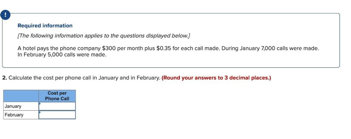 !
Required information
[The following information applies to the questions displayed below.]
A hotel pays the phone company $300 per month plus $0.35 for each call made. During January 7,000 calls were made.
In February 5,000 calls were made.
2. Calculate the cost per phone call in January and in February. (Round your answers to 3 decimal places.)
January
February
Cost per
Phone Call