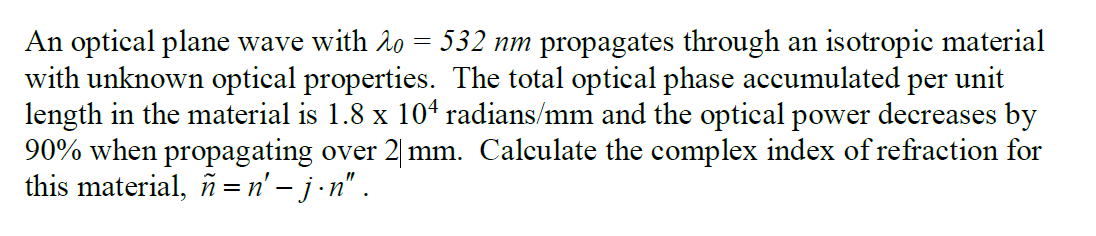 An optical plane wave with 20 = 532 nm propagates through an isotropic material
with unknown optical properties. The total optical phase accumulated per unit
length in the material is 1.8 x 10ª radians/mm and the optical power decreases by
90% when propagating over 2 mm. Calculate the complex index of refraction for
this material, n = n' - j.n".