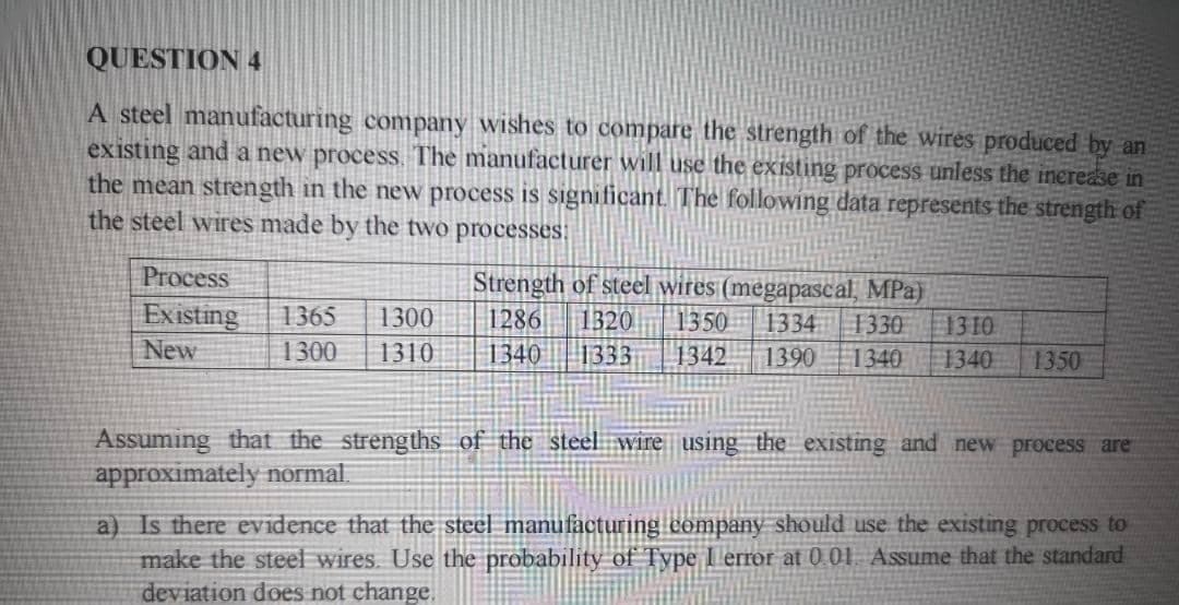 QUESTION 4
A steel manufacturing company wishes to compare the strength of the wires produced by an
existing and a new process. The manufacturer will use the existing process unless the inerease in
the mean strength in the new process is significant The following data represents the strength of
the steel wires made by the two processes:
Process
Strength of steel wires (megapascal, MPa)
1334 1330 13 10
1340
Existing
1365
1286
1320
1333
1300
1350
New
1300
1310
1340
1342
1390
1340
1350
Assuming that the strengths of the steel wire using the existing and new process are
approximately normal
a) Is there evidence that the steel manufacturing company should use the existing process to
make the steel wires. Use the probability of Type I error at 0 01. Assume that the standard
deviation does not change.
