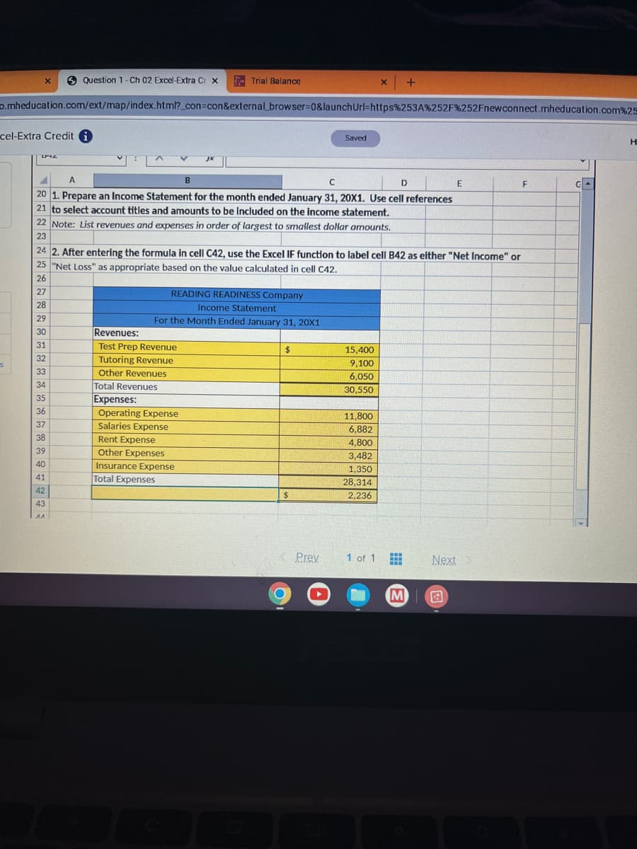 X
S
D.mheducation.com/ext/map/index.html?_con=con&external_browser=0&launch
cel-Extra Credit i
Question 1 - Ch 02 Excel-Extra Cr x
D+Z
32
33
34
35
36
37
38
39
40
41
42
43
^^
Trial Balance
A
B
C
D
20 1. Prepare an Income Statement for the month ended January 31, 20X1. Use cell references
21 to select account titles and amounts to be included on the income statement.
22 Note: List revenues and expenses in order of largest to smallest dollar amounts.
23
READING READINESS Company
Income Statement
For the Month Ended January 31, 20X1
Revenues:
Test Prep Revenue
Tutoring Revenue
Other Revenues
Total Revenues
Expenses:
Operating Expense
Salaries Expense
Rent Expense
Other Expenses
Insurance Expense
Total Expenses
24 2. After entering the formula in cell C42, use the Excel IF function to label cell B42 as either "Net Income" or
25 "Net Loss" as appropriate based on the value calculated in cell C42.
26
27
28
29
30
31
$
$
O
Saved
Prev
Url=https%253A%252F%252Fnewconnect.mheducation.com%25
O
15,400
9,100
6,050
30,550
X
11,800
6,882
4,800
3,482
1,350
28,314
2,236
1 of 1
M
+
#
M
E
Next
F
GA
H