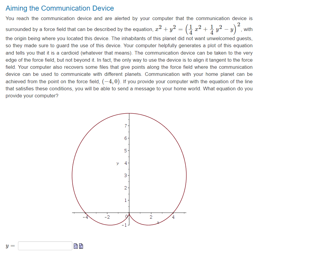 Aiming the Communication Device
You reach the communication device and are alerted by your computer that the communication device is
2
- U with
surrounded by a force field that can be described by the equation, ² +y² (1 x2 + 1⁄y².
the origin being where you located this device. The inhabitants of this planet did not want unwelcomed guests,
so they made sure to guard the use of this device. Your computer helpfully generates a plot of this equation
and tells you that it is a cardioid (whatever that means). The communication device can be taken to the very
edge of the force field, but not beyond it. In fact, the only way to use the device is to align it tangent to the force
field. Your computer also recovers some files that give points along the force field where the communication
device can be used to communicate with different planets. Communication with your home planet can be
achieved from the point on the force field, (-4,0). If you provide your computer with the equation of the line
that satisfies these conditions, you will be able to send a message to your home world. What equation do you
provide your computer?
y =
y
7.
6
5-
4
3
2-
1
4