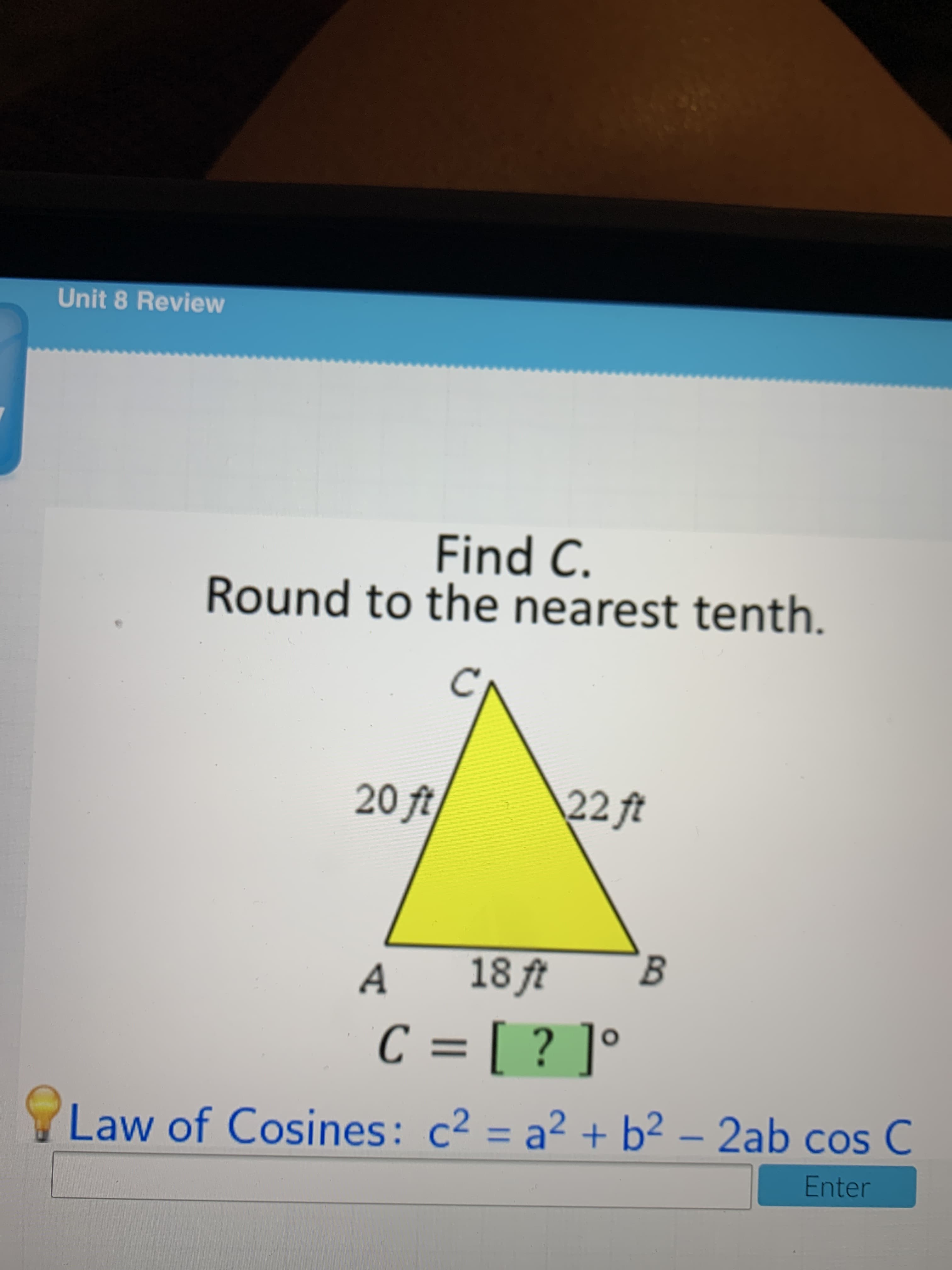 Find C.
Round to the nearest tenth.
20 ft
22ft
A
18 ft
B.
C = [ ? ]°
%3D
Law of Cosines: c² = a² + b² – 2ab cos C
Enter
