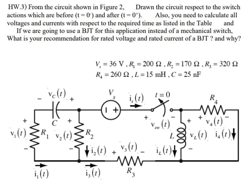 HW.3) From the circuit shown in Figure 2,
actions which are before (t = 0) and after (t = 0+).
voltages and currents with respect to the required time as listed in the Table
Drawn the circuit respect to the switch
Also, you need to calculate all
and
If we are going to use a BJT for this application instead of a mechanical switch,
What is your recommendation for rated voltage and rated current of a BJT ? and why?
ve(t)
V₂ = 36 V, R₂ = 200 2, R₂ = 170 2, R₂ = 320 Q
R₂ = 260 2, L= 15 mH, C = 25 nF
i, (t) t=0
+
C
+
v₁ (1) R₁ v₂ (1) R₂
i, (t)
V
1+
-Iri₂ (1)
i, (t)
+
ww
R₂
V
SW
L
+ ₁₂ (1) + V3 (1) ₁₂ (1) +
(t)
R₁
v₂(t)
v₂(1) ₁₂ (1)
+