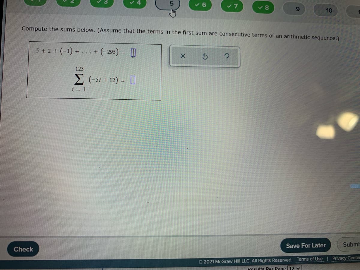 v 8
9.
10
Compute the sums below. (Assume that the terms in the first sum are consecutive terms of an arithmetic sequence.)
5+2 + (-1) + ... + (-295) = []
123
E (-s1 + 12) = 0
į = 1
Save For Later
Submi
Check
© 2021 McGraw Hill LLC. AlIl Rights Reserved. Terms of Use | Privacy Centem
Results Per Page 12 v
