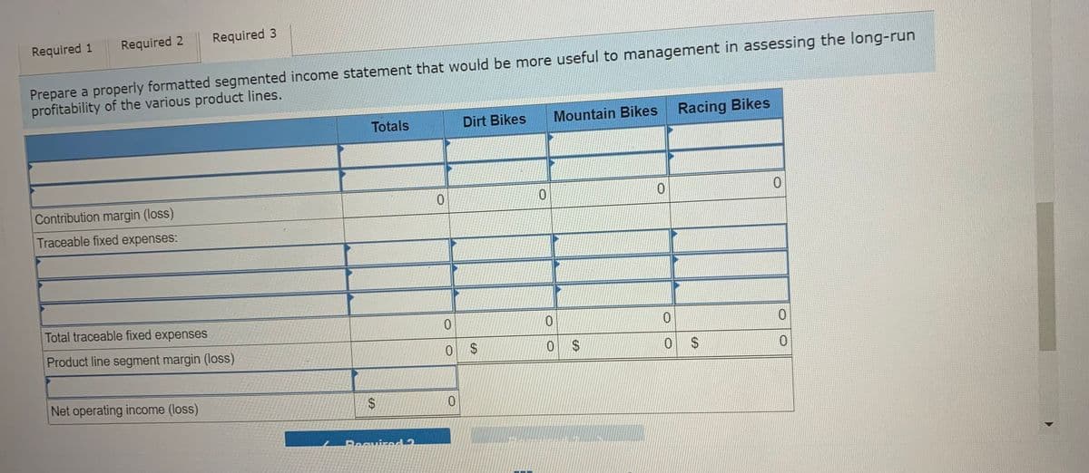 Required 2
Required 3
Required 1
Prepare a properly formatted segmented income statement that would be more useful to management in assessing the long-run
profitability of the various product lines.
Totals
Dirt Bikes
Mountain Bikes
Racing Bikes
Contribution margin (loss)
0.
Traceable fixed expenses:
Total traceable fixed expenses
0.
0.
Product line segment margin (loss)
%$4
$4
Net operating income (loss)
0.
%24
%24
