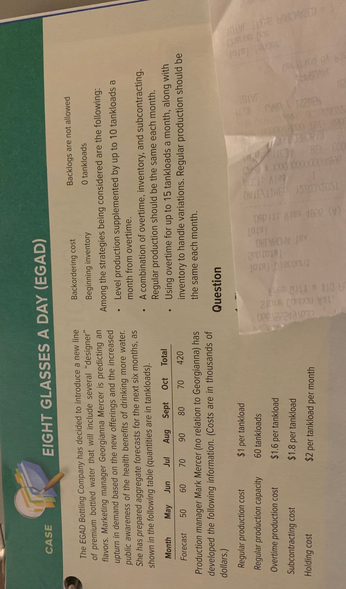 A 012 wth0 es
Tstatdu2
xal AMOHA JHO
(A) 008A seiV i ds0
BeiV :10A
DVIEVINE ISVO3ASOS!
CPOM XXXXXXXXXXX1839
JAVDAA
1sbrel fotol
CASE
EIGHT GLASSES A DAY (EGAD)
Backlogs are not allowed
The EGAD Bottling Company has decided to introduce a new line
of premium bottled water that will include several "designer"
flavors. Marketing manager Georgianna Mercer is predicting an
upturn in demand based on the new offerings and the increased
public awareness of the health benefits of drinking more water.
She has prepared aggregate forecasts for the next six months, as
shown in the following table (quantities are in tankloads).
Backordering cost
Beginning inventory
0 tankloads
Among the strategies being considered are the following:
Level production supplemented by up to 10 tankloads a
month from overtime.
A combination of overtime, inventory, and subcontracting.
Regular production should be the same each month.
Month
May Jun
Aug Sept Oct Total
Using overtime for up to 15 tankloads a month, along with
inventory to handle variations. Regular production should be
the same each month.
Forecast 50
08
70 420
09
06
Production manager Mark Mercer (no relation to Georgianna) has
developed the following information. (Costs are in thousands of
dollars.)
Question
Regular production cost
$1 per tankload
Regular production capacity
60 tankloads
Overtime production cost
$1.6 per tankload
Subcontracting cost
$1.8 per tankload
Holding cost
$2 per tankload per month
