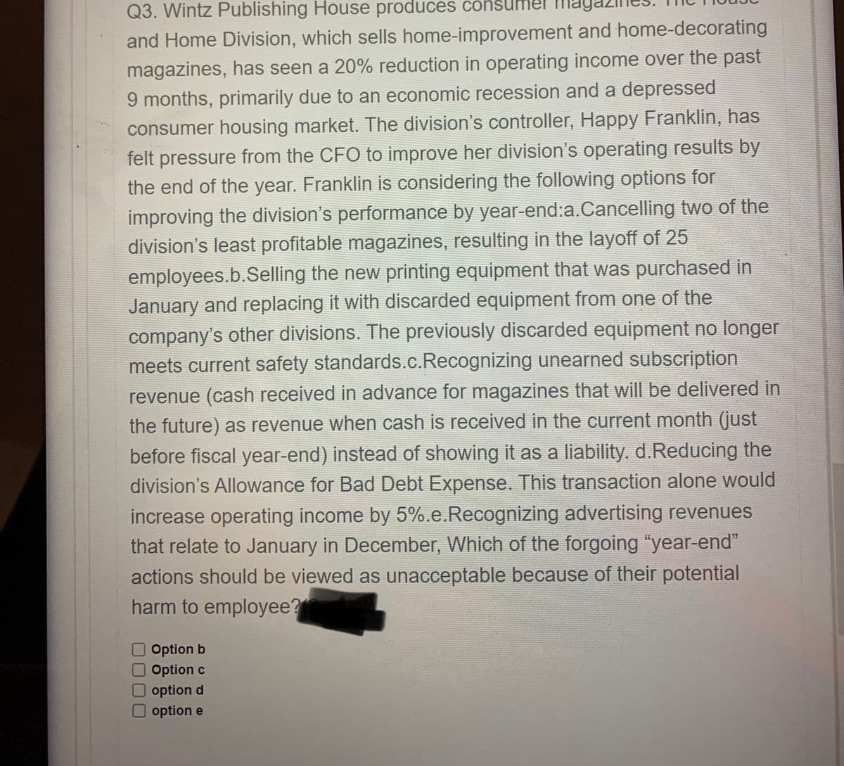 Q3. Wintz Publishing House produces consumel m
and Home Division, which sells home-improvement and home-decorating
magazines, has seen a 20% reduction in operating income over the past
9 months, primarily due to an economic recession and a depressed
consumer housing market. The division's controller, Happy Franklin, has
felt pressure from the CFO to improve her division's operating results by
the end of the year. Franklin is considering the following options for
improving the division's performance by year-end:a.Cancelling two of the
division's least profitable magazines, resulting in the layoff of 25
employees.b.Selling the new printing equipment that was purchased in
January and replacing it with discarded equipment from one of the
company's other divisions. The previously discarded equipment no longer
meets current safety standards.c.Recognizing unearned subscription
revenue (cash received in advance for magazines that will be delivered in
the future) as revenue when cash is received in the current month (just
before fiscal year-end) instead of showing it as a liability. d.Reducing the
division's Allowance for Bad Debt Expense. This transaction alone would
increase operating income by 5%.e.Recognizing advertising revenues
that relate to January in December, Which of the forgoing "year-end"
actions should be viewed as unacceptable because of their potential
harm to employee?
Option b
Option c
option d
option e
